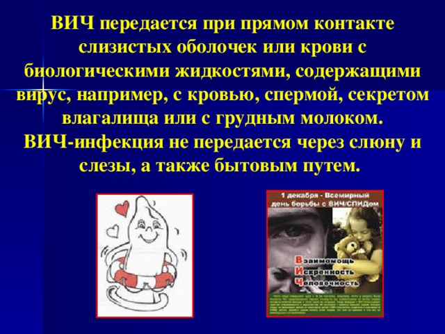 ВИЧ передается при прямом контакте слизистых оболочек или крови с биологическими жидкостями, содержащими вирус, например, с кровью, спермой, секретом влагалища или с грудным молоком. ВИЧ-инфекция не передается через слюну и слезы, а также бытовым путем.   