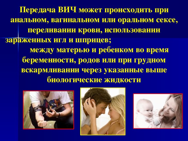 Передача ВИЧ может происходить при анальном, вагинальном или оральном сексе, переливании крови, использовании зараженных игл и шприцев; между матерью и ребенком во время беременности, родов или при грудном вскармливании через указанные выше биологические жидкости  