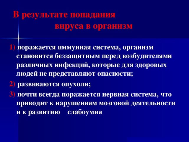 В результате попадания вируса в организм 1) поражается иммунная система, организм становится беззащитным перед возбудителями различных инфекций, которые для здоровых людей не представляют опасности; 2) развиваются опухоли; 3) почти всегда поражается нервная система, что приводит к нарушениям мозговой деятельности и к развитию слабоумия  
