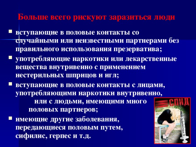 Больше всего рискуют заразиться люди вступающие в половые контакты со случайными или неизвестными партнерами без правильного использования презерватива; употребляющие наркотики или лекарственные вещества внутривенно с применением нестерильных шприцов и игл; вступающие в половые контакты с лицами, употребляющими наркотики внутривенно, или с людьми, имеющими много половых партнеров; имеющие другие заболевания, передающиеся половым путем, - сифилис, герпес и т.д.  
