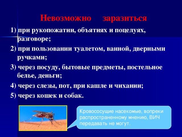 Невозможно заразиться 1) при рукопожатии, объятиях и поцелуях, разговоре; 2) при пользовании туалетом, ванной, дверными ручками; 3) через посуду, бытовые предметы, постельное белье, деньги; 4) через слезы, пот, при кашле и чихании; 5) через кошек и собак. Кровососущие насекомые, вопреки распространенному мнению, ВИЧ передавать не могут.  