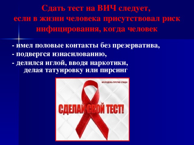 Сдать тест на ВИЧ следует,  если в жизни человека присутствовал риск инфицирования, когда человек - имел половые контакты без презерватива, - подвергся изнасилованию, - делился иглой, вводя наркотики, делая татуировку или пирсинг  