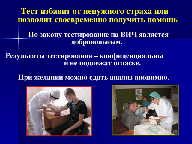  Тест избавит от ненужного страха или позволит своевременно получить помощь   По закону тестирование на ВИЧ является добровольным.  Результаты тестирования – конфиденциальны и не подлежат огласке.  При желании можно сдать анализ анонимно.     
