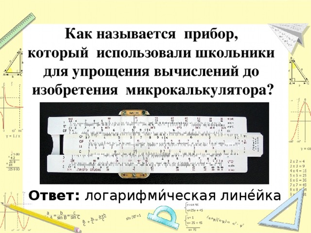 Как называется прибор, который использовали школьники для упрощения вычислений до изобретения микрокалькулятора? Ответ: логарифми́ческая лине́йка 