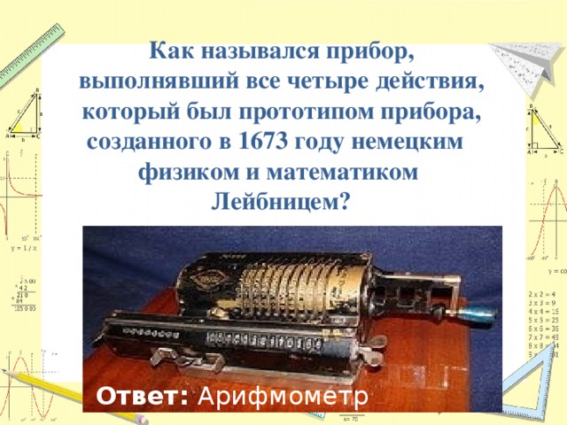  Как назывался прибор, выполнявший все четыре действия, который был прототипом прибора, созданного в 1673 году немецким физиком и математиком Лейбницем? Ответ: Арифмометр 