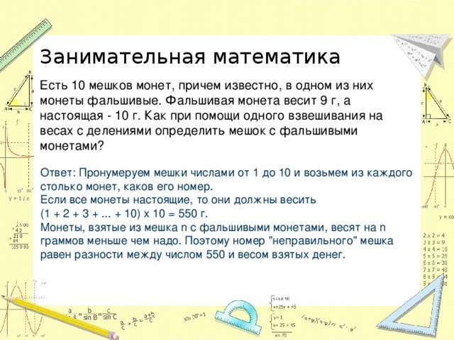 Занимательная математика Есть 10 мешков монет, причем известно, в одном из них монеты фальшивые. Фальшивая монета весит 9 г, а настоящая - 10 г. Как при помощи одного взвешивания на весах с делениями определить мешок с фальшивыми монетами? Ответ: Пронумеруем мешки числами от 1 до 10 и возьмем из каждого столько монет, каков его номер.  Если все монеты настоящие, то они должны весить  (1 + 2 + 3 + ... + 10) х 10 = 550 г.  Монеты, взятые из мешка n с фальшивыми монетами, весят на n граммов меньше чем надо. Поэтому номер 