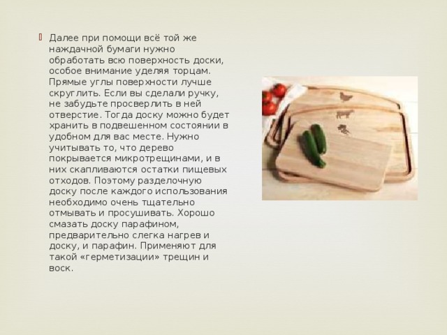 Далее при помощи всё той же наждачной бумаги нужно обработать всю поверхность доски, особое внимание уделяя торцам. Прямые углы поверхности лучше скруглить. Если вы сделали ручку, не забудьте просверлить в ней отверстие. Тогда доску можно будет хранить в подвешенном состоянии в удобном для вас месте. Нужно учитывать то, что дерево покрывается микротрещинами, и в них скапливаются остатки пищевых отходов. Поэтому разделочную доску после каждого использования необходимо очень тщательно отмывать и просушивать. Хорошо смазать доску парафином, предварительно слегка нагрев и доску, и парафин. Применяют для такой «герметизации» трещин и воск.      