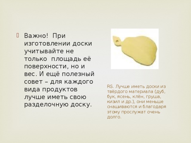 Важно!  При изготовлении доски учитывайте не только  площадь её поверхности, но и вес. И ещё полезный совет – для каждого вида продуктов лучше иметь свою разделочную доску. RS. Лучше иметь доски из твёрдого материала (дуб, бук, ясень, клён, груша, кизил и др.), они меньше снашиваются и благодаря этому прослужат очень долго. 