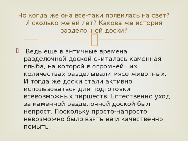 Но когда же она все-таки появилась на свет? И сколько же ей лет? Какова же история разделочной доски?   Ведь еще в античные времена разделочной доской считалась каменная глыба, на которой в огромнейших количествах разделывали мясо животных. И тогда же доски стали активно использоваться для подготовки всевозможных пиршеств. Естественно уход за каменной разделочной доской был непрост. Поскольку просто-напросто невозможно было взять ее и качественно помыть. 