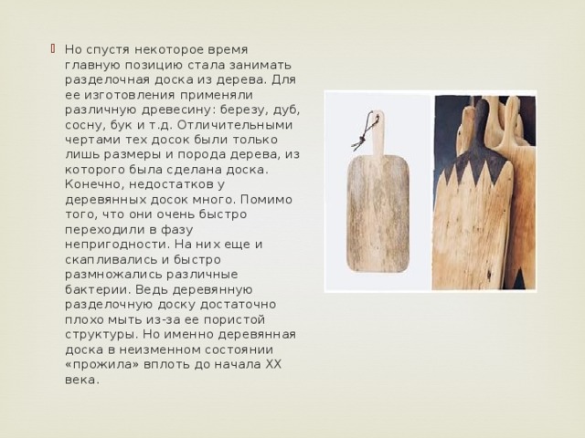 Но спустя некоторое время главную позицию стала занимать разделочная доска из дерева. Для ее изготовления применяли различную древесину: березу, дуб, сосну, бук и т.д. Отличительными чертами тех досок были только лишь размеры и порода дерева, из которого была сделана доска. Конечно, недостатков у деревянных досок много. Помимо того, что они очень быстро переходили в фазу непригодности. На них еще и скапливались и быстро размножались различные бактерии. Ведь деревянную разделочную доску достаточно плохо мыть из-за ее пористой структуры. Но именно деревянная доска в неизменном состоянии «прожила» вплоть до начала ХХ века. 