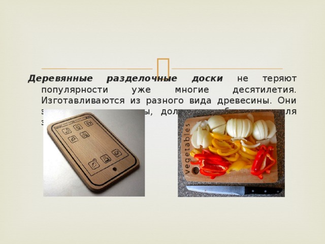 Деревянные разделочные доски не теряют популярности уже многие десятилетия. Изготавливаются из разного вида древесины. Они экологичны, доступны, долговечны, безопасны для здоровья. 