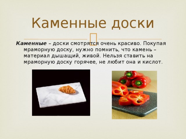 Каменные доски Каменные – доски смотрятся очень красиво. Покупая мраморную доску, нужно помнить, что камень – материал дышащий, живой. Нельзя ставить на мраморную доску горячее, не любит она и кислот.   