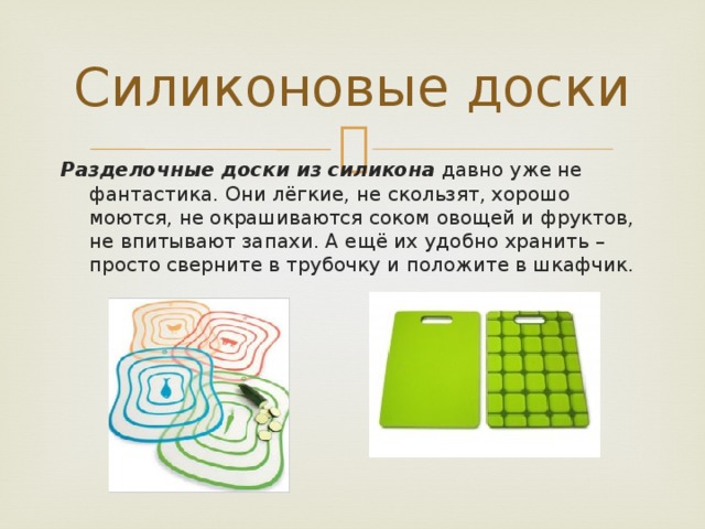 Силиконовые доски Разделочные доски из силикона давно уже не фантастика. Они лёгкие, не скользят, хорошо моются, не окрашиваются соком овощей и фруктов, не впитывают запахи. А ещё их удобно хранить – просто сверните в трубочку и положите в шкафчик. 