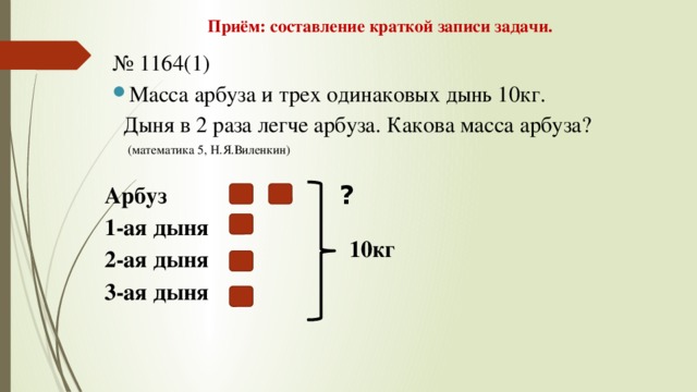 Приём: составление краткой записи задачи. № 1164(1) Масса арбуза и трех одинаковых дынь 10кг.  Дыня в 2 раза легче арбуза. Какова масса арбуза?  (математика 5, Н.Я.Виленкин) ? Арбуз 1-ая дыня 2-ая дыня 3-ая дыня 10кг 