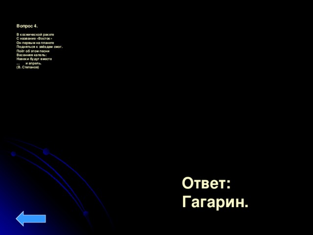 Вопрос 4.  В космической ракете С название «Восток» Он первым на планете Подняться к звёздам смог. Поёт об этом песни Весенняя капель: Навеки будут вместе … и апрель. (В. Степанов)  Ответ: Гагарин.