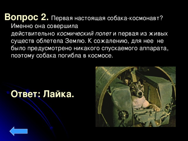 Вопрос 2. Первая настоящая собака-космонавт ? Именно она совершила действительно  космический   полет  и первая из живых существ облетела Землю. К сожалению, для нее  не было предусмотрено никакого спускаемого аппарата, поэтому собака погибла в космосе. Ответ: Лайка.