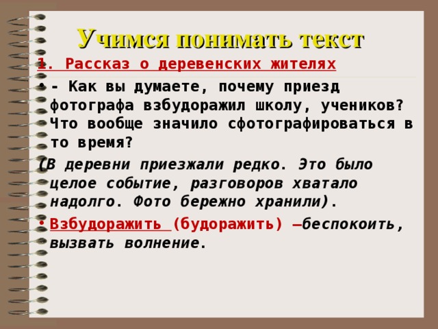 Учимся понимать текст 1. Рассказ о деревенских жителях - Как вы думаете, почему приезд фотографа взбудоражил школу, учеников? Что вообще значило сфотографироваться в то время? (В деревни приезжали редко. Это было целое событие, разговоров хватало надолго. Фото бережно хранили). Взбудоражить (будоражить) – беспокоить, вызвать волнение. 