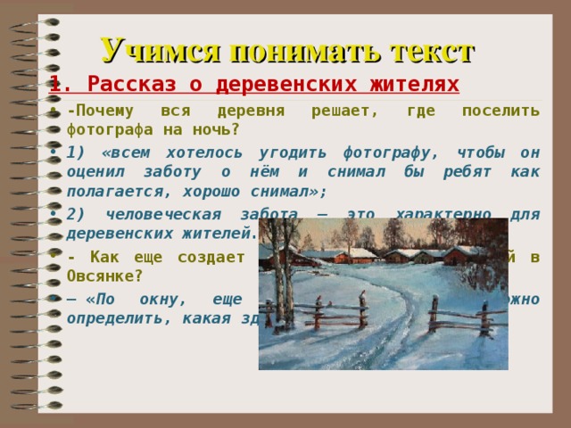 Учимся понимать текст 1. Рассказ о деревенских жителях -Почему вся деревня решает, где поселить фотографа на ночь? 1) «всем хотелось угодить фотографу, чтобы он оценил заботу о нём и снимал бы ребят как полагается, хорошо снимал»; 2) человеческая забота – это характерно для деревенских жителей. - Как еще создает автор картину жизни людей в Овсянке? —  « По окну, еще не заходя в дом, можно определить, какая здесь живет хозяйка...»   