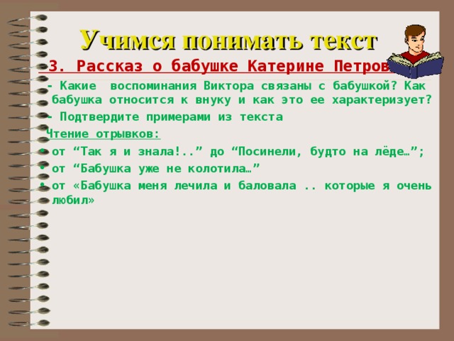 Учимся понимать текст  3. Рассказ о бабушке Катерине Петровне  - Какие воспоминания Виктора связаны с бабушкой? Как бабушка относится к внуку и как это ее характеризует?  - Подтвердите примерами из текста  Чтение отрывков: от “Так я и знала!..” до “Посинели, будто на лёде…”; от “Бабушка уже не колотила…” от «Бабушка меня лечила и баловала .. которые я очень любил»   