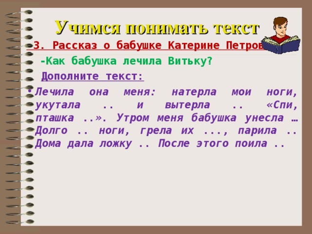 Учимся понимать текст  3. Рассказ о бабушке Катерине Петровне  -Как бабушка лечила Витьку?  Дополните текст: Лечила она меня: натерла мои ноги, укутала .. и вытерла .. «Спи, пташка ..». Утром меня бабушка унесла … Долго .. ноги, грела их ..., парила .. Дома дала ложку .. После этого поила ..   