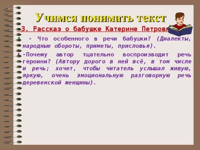 Учимся понимать текст  3. Рассказ о бабушке Катерине Петровне  - Что особенного в речи бабушки? (Диалекты, народные обороты, приметы, присловья). -Почему автор тщательно воспроизводит речь героини? (Автору дорого в ней всё, в том числе и речь; хочет, чтобы читатель услышал живую, яркую, очень эмоциональную разговорную речь деревенской женщины).    