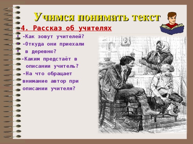 Учимся понимать текст  4. Рассказ об учителях -Как зовут учителей? -Откуда они приехали  в деревню?  -Каким предстаёт в  описании учитель?  -На что обращает  внимание автор при  описании учителя?   