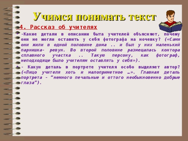 Учимся понимать текст  4. Рассказ об учителях -Какие детали в описании быта учителей объясняют, почему они не могли оставить у себя фотографа на ночевку? («Сами они жили в одной половине дома .. и был у них маленький парнишка- ревун. Во второй половине размещалась контора сплавного участка .. Такую персону, как фотограф, неподходяще было учителям оставлять у себя»). - Какую деталь в портрете учителя особо выделяет автор? («Лицо учителя хоть и малоприметное …». Главная деталь портрета - “немного печальные и оттого необыкновенно добрые глаза”).    