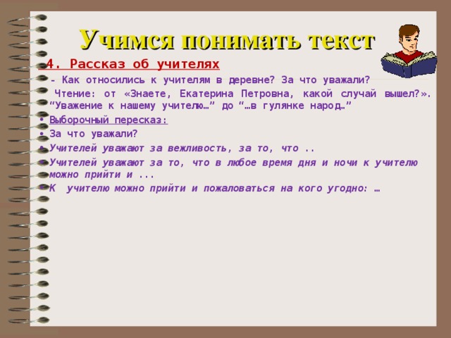 Учимся понимать текст  4. Рассказ об учителях  - Как относились к учителям в деревне? За что уважали?  Чтение: от «Знаете, Екатерина Петровна, какой случай вышел?». “Уважение к нашему учителю…” до “…в гулянке народ…” Выборочный пересказ: За что уважали? Учителей уважают за вежливость, за то, что .. Учителей уважают за то, что в любое время дня и ночи к учителю можно прийти и ... К учителю можно прийти и пожаловаться на кого угодно: …     