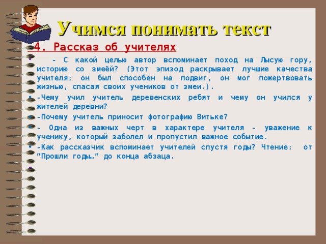 Учимся понимать текст  4. Рассказ об учителях  - С какой целью автор вспоминает поход на Лысую гору, историю со змеёй? (Этот эпизод раскрывает лучшие качества учителя: он был способен на подвиг, он мог пожертвовать жизнью, спасая своих учеников от змеи.). -Чему учил учитель деревенских ребят и чему он учился у жителей деревни? -Почему учитель приносит фотографию Витьке? - Одна из важных черт в характере учителя - уважение к ученику, который заболел и пропустил важное событие. -Как рассказчик вспоминает учителей спустя годы? Чтение: от “Прошли годы…” до конца абзаца. -  