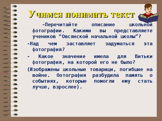 Учимся понимать текст  -Перечитайте описание школьной фотографии. Какими вы представляете учеников “Овсянской начальной школы”? -Над чем заставляет задуматься эта фотография? - Какое значение имела для Витьки фотография, на которой его не было? (Изображены школьные товарищи, погибшие на войне. Фотография разбудила память о событиях, которые помогли ему стать лучше, взрослее).    