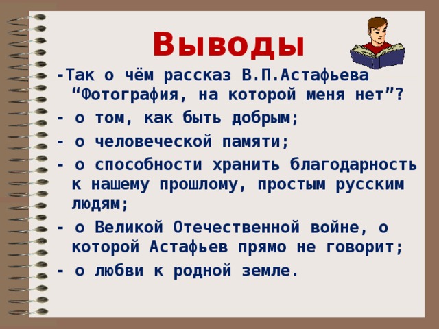 Выводы -Так о чём рассказ В.П.Астафьева “Фотография, на которой меня нет”? - о том, как быть добрым; - о человеческой памяти; - о способности хранить благодарность к нашему прошлому, простым русским людям; - о Великой Отечественной войне, о которой Астафьев прямо не говорит; - о любви к родной земле. 