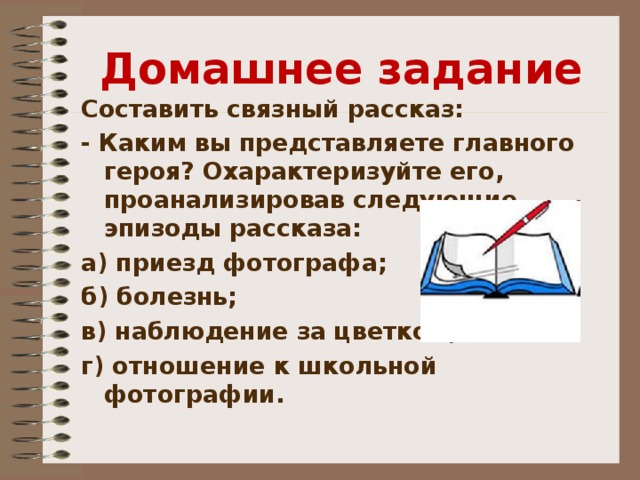 Домашнее задание Составить связный рассказ: - Каким вы представляете главного героя? Охарактеризуйте его, проанализировав следующие эпизоды рассказа: а) приезд фотографа; б) болезнь; в) наблюдение за цветком; г) отношение к школьной фотографии. 