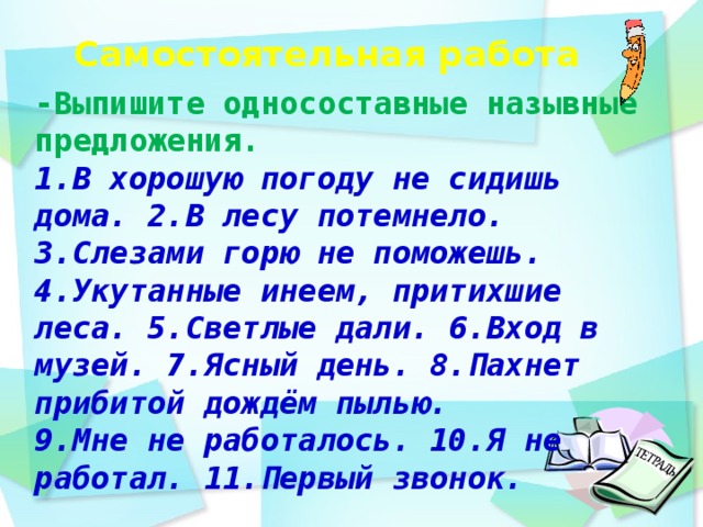 Самостоятельная работа    -Выпишите односоставные назывные предложения. 1.В хорошую погоду не сидишь дома. 2.В лесу потемнело. 3.Слезами горю не поможешь. 4.Укутанные инеем, притихшие леса. 5.Светлые дали. 6.Вход в музей. 7.Ясный день. 8.Пахнет прибитой дождём пылью. 9.Мне не работалось. 10.Я не работал. 11.Первый звонок.  день идёшь по дорожке парка и любуешься   