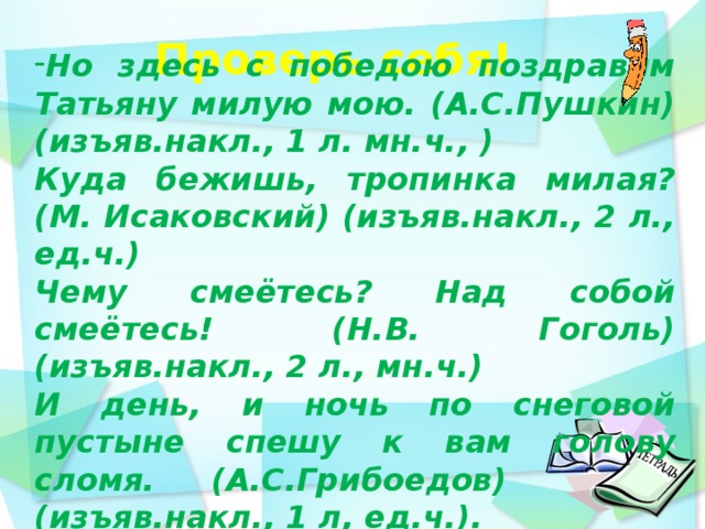 Проверь себя!    Но здесь с победою поздравим Татьяну милую мою. (А.С.Пушкин) (изъяв.накл., 1 л. мн.ч., ) Куда бежишь, тропинка милая? (М. Исаковский) (изъяв.накл., 2 л., ед.ч.) Чему смеётесь? Над собой смеётесь! (Н.В. Гоголь) (изъяв.накл., 2 л., мн.ч.) И день, и ночь по снеговой пустыне спешу к вам голову сломя. (А.С.Грибоедов) (изъяв.накл., 1 л, ед.ч.).  день идёшь по дорожке парка и любуешься  12 