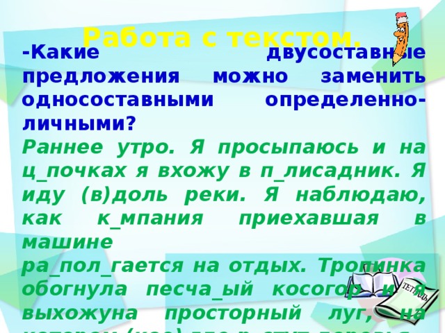 Работа с текстом.    -Какие двусоставные предложения можно заменить односоставными определенно-личными? Раннее утро. Я просыпаюсь и на ц_почках я вхожу в п_лисадник. Я иду (в)доль реки. Я наблюдаю, как к_мпания приехавшая в машине   ра_пол_гается на отдых. Тропинка обогнула песча_ый косогор и я выхожуна просторный луг, на котором (кое) где р_стут деревья.   день идёшь по дорожке парка и любуешься  12 