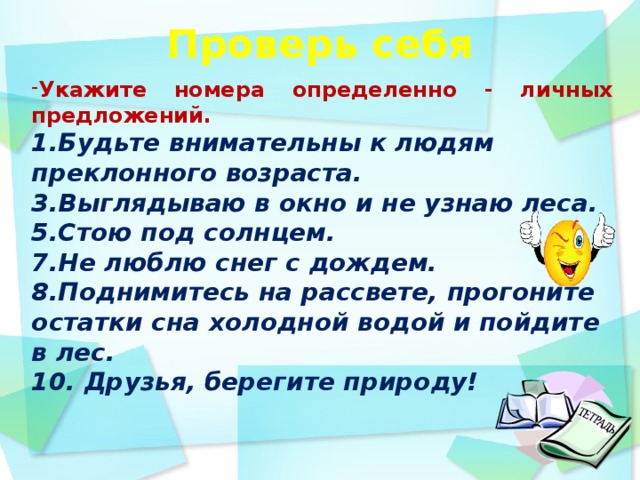 Проверь себя    Укажите номера определенно - личных предложений. 1.Будьте внимательны к людям преклонного возраста. 3.Выглядываю в окно и не узнаю леса. 5.Стою под солнцем. 7.Не люблю снег с дождем. 8.Поднимитесь на рассвете, прогоните остатки сна холодной водой и пойдите в лес. 10. Друзья, берегите природу!    день идёшь по дорожке парка и любуешься   