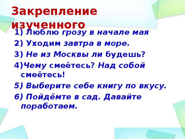 Закрепление изученного 1) Люблю грозу в начале мая 2) Уходим завтра в море.  3) Не из Москвы ли будешь? 4) Чему смеётесь? Над собой смеётесь! 5) Выберите себе книгу по вкусу. 6) Пойдёмте в сад. Давайте поработаем.  