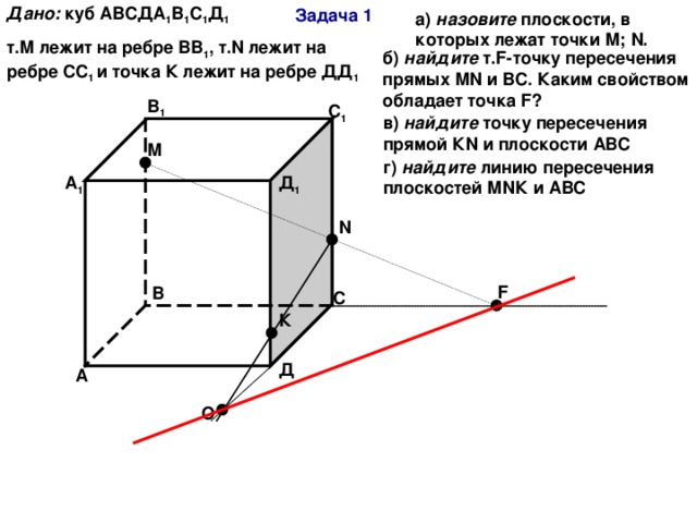 Дано:  куб АВСДА 1 В 1 С 1 Д 1 т.М лежит на ребре ВВ 1 , т. N лежит на ребре СС 1 и точка К лежит на ребре ДД 1 Задача 1 а) назовите плоскости, в которых лежат точки М; N . б) найдите т. F- точку пересечения прямых М N и ВС. Каким свойством обладает точка F ? В 1 С 1 в) найдите точку пересечения прямой К N и плоскости АВС М г) найдите линию пересечения плоскостей М N К и АВС А 1 Д 1 N F В С К Д А О 