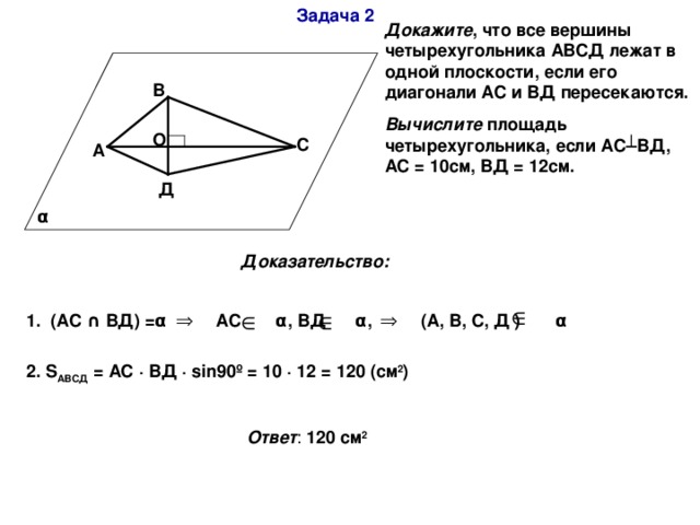 Задача 2 Докажите , что все вершины четырехугольника АВСД лежат в одной плоскости, если его диагонали АС и ВД пересекаются. Вычислите площадь четырехугольника, если АС ┴ВД, АС = 10см, ВД = 12см. В О С А Д α Доказательство: 1. (АС ∩ ВД) = α АС α , ВД α , (А, В, С, Д ) α  2. S АВСД = АС · ВД ·  sin90º = 10 · 12 = 120 ( см 2 )  Ответ : 120 см 2 