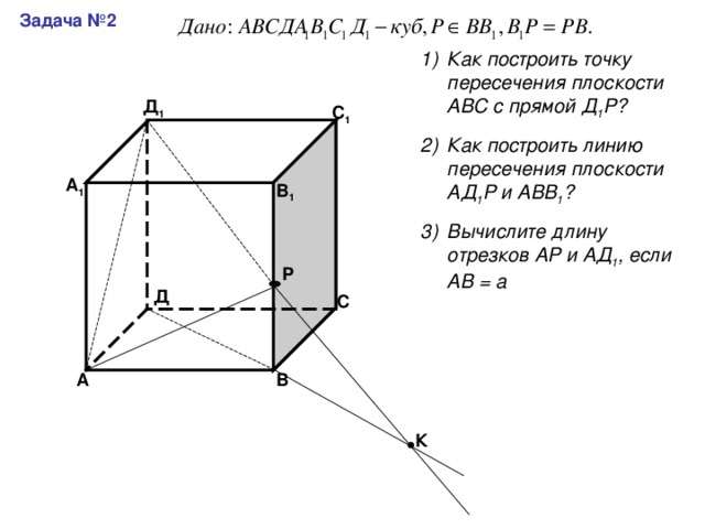 Задача №2 Как построить точку пересечения плоскости АВС с прямой Д 1 Р? Как построить линию пересечения плоскости АД 1 Р и АВВ 1 ? Вычислите длину отрезков АР и АД 1 , если АВ = а Д 1 С 1 А 1 В 1 Р Д С В А К 