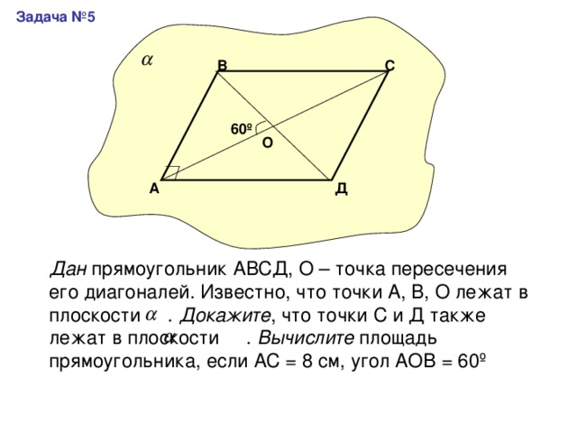 Задача №5 С В 60 º О Д А Дан прямоугольник АВСД, О – точка пересечения его диагоналей. Известно, что точки А, В, О лежат в плоскости . Докажите , что точки С и Д также лежат в плоскости . Вычислите площадь прямоугольника, если АС = 8 см, угол АОВ = 60 º 