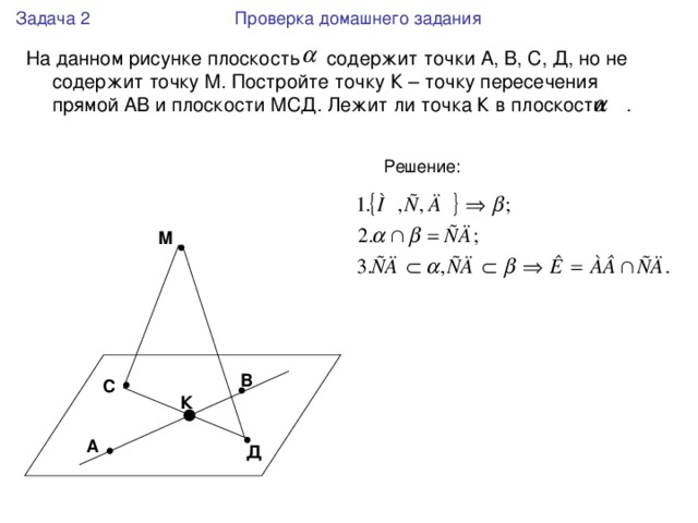 Задача 2 Проверка домашнего задания На данном рисунке плоскость содержит точки А, В, С, Д, но не содержит точку М. Постройте точку К – точку пересечения прямой АВ и плоскости МСД. Лежит ли точка К в плоскости . М В С К А Д 