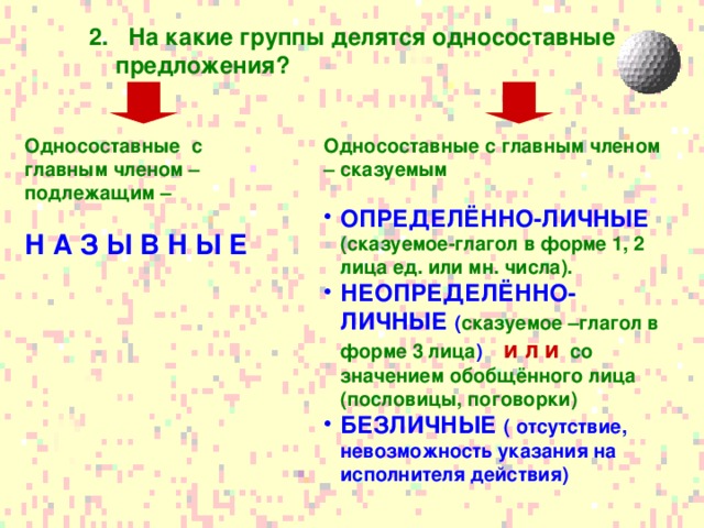 2. На какие группы делятся односоставные предложения? Односоставные с главным членом – подлежащим – Односоставные с главным членом – сказуемым   Н А З Ы В Н Ы Е ОПРЕДЕЛЁННО-ЛИЧНЫЕ (сказуемое-глагол в форме 1, 2 лица ед. или мн. числа). НЕОПРЕДЕЛЁННО-ЛИЧНЫЕ ( сказуемое –глагол в форме 3 лица ) и л и  со значением обобщённого лица (пословицы, поговорки) БЕЗЛИЧНЫЕ ( отсутствие, невозможность указания на исполнителя действия)  