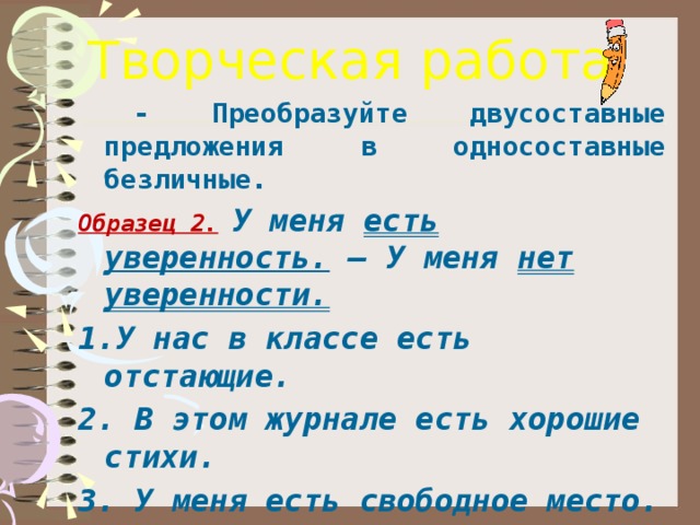 Творческая работа  - Преобразуйте двусоставные предложения в односоставные безличные. Образец 2.  У меня есть уверенность. – У меня нет уверенности. 1.У нас в классе есть отстающие. 2. В этом журнале есть хорошие стихи. 3. У меня есть свободное место.  