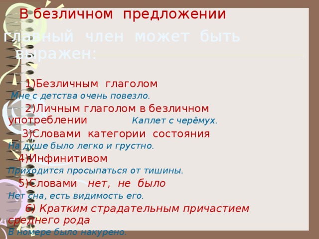 В безличном предложении   главный член может быть выражен:  1)Безличным глаголом  Мне с детства очень повезло.  2)Личным глаголом в безличном употреблении Каплет с черёмух.  3)Словами категории состояния На душе было легко и грустно.  4)Инфинитивом Приходится просыпаться от тишины.  5)Словами нет, не было Нет сна, есть видимость его.  6) Кратким страдательным причастием среднего рода В номере было накурено. 