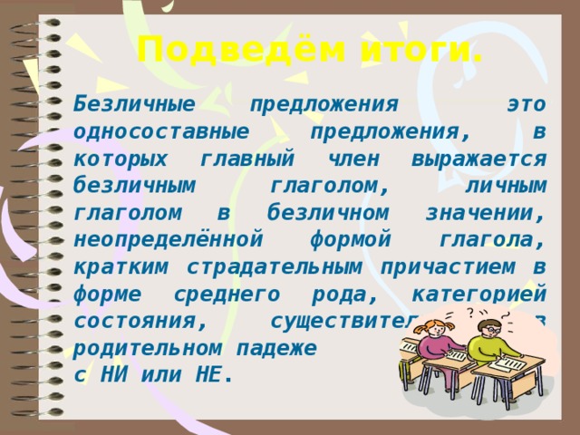 Подведём итоги.     Безличные предложения это односоставные предложения, в которых главный член выражается безличным глаголом, личным глаголом в безличном значении, неопределённой формой глагола, кратким страдательным причастием в форме среднего рода, категорией состояния, существительным в родительном падеже с НИ или НЕ. день идёшь по дорожке парка и любуешься  