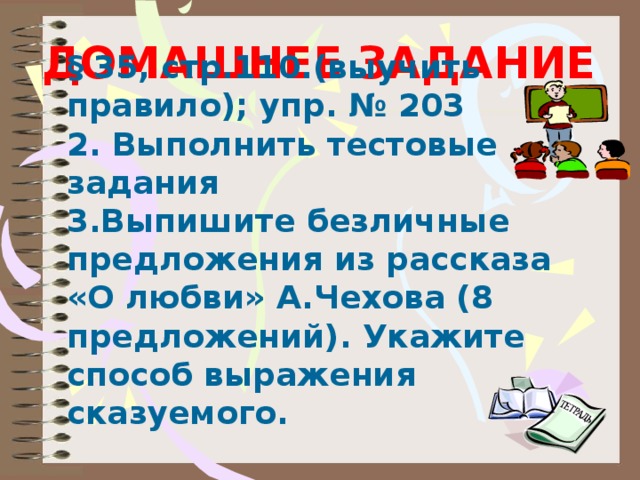 ДОМАШНЕЕ ЗАДАНИЕ § 35, стр.110.(выучить правило); упр. № 203 2. Выполнить тестовые задания 3.Выпишите безличные предложения из рассказа «О любви» А.Чехова (8 предложений). Укажите способ выражения сказуемого.   