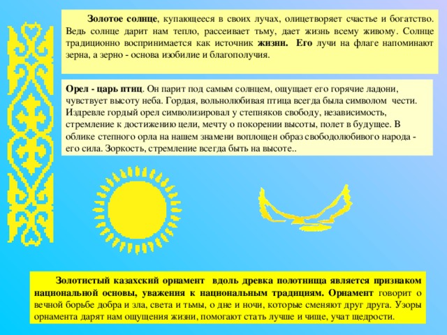 Золотое солнце , купающееся в своих лучах, олицетворяет счастье и богатство. Ведь солнце дарит нам тепло, рассеивает тьму, дает жизнь всему живому. Солнце традиционно воспринимается как источник жизни. Его лучи на флаге напоминают зерна, а зерно - основа изобилие и благополучия. Орел - царь птиц . Он парит под самым солнцем, ощущает его горячие ладони, чувствует высоту неба. Гордая, вольнолюбивая птица всегда была символом чести. Издревле гордый орел символизировал у степняков свободу, независимость, стремление к достижению цели, мечту о покорении высоты, полет в будущее . В облике степного орла на нашем знамени воплощен образ свободолюбивого народа - его сила. Зоркость, стремление всегда быть на высоте. . Золотистый казахский орнамент вдоль древка полотнища является признаком национальной основы, уважения к национальным традициям. Орнамент говорит о вечной борьбе добра и зла, света и тьмы, о дне и ночи, которые сменяют друг друга. Узоры орнамента дарят нам ощущения жизни, помогают стать лучше и чище, учат щедрости. 