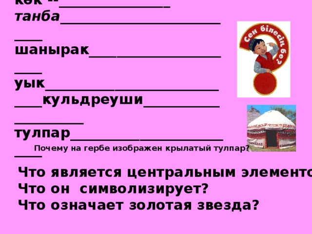 к ө к --________________ танба___________________________ шанырак_______________________ уык_____________________________кульдреуши_____________________ тулпар__________________________ Почему на гербе изображен крылатый тулпар? Что является центральным элементом герба? Что он символизирует?  Что означает золотая звезда? 
