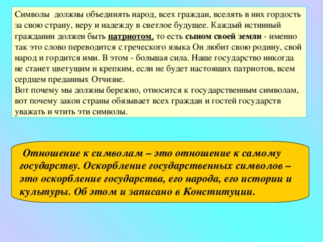 Символы должны объединять народ, всех граждан, вселять в них гордость за свою страну, веру и надежду в светлое будущее. Каждый истинный гражданин должен быть патриотом , то есть сыном своей земли - именно так это слово переводится с греческого языка Он любит свою родину, свой народ и гордится ими. В этом - большая сила. Наше государство никогда не станет цветущим и крепким, если не будет настоящих патриотов, всем сердцем преданных Отчизне. Вот почему мы должны бережно, относится к государственным символам, вот почему закон страны обязывает всех граждан и гостей государств уважать и чтить эти символы. Отношение к символам – это отношение к самому государству. Оскорбление государственных символов – это оскорбление государства, его народа, его истории и культуры. Об этом и записано в Конституции.  